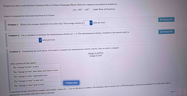 Suppose you take a road trip from Columbus Ohio to Urbana-Champaign Illinois. Moreover, suppose your position is modeled by
s(t)=36t^2-4.8t^3 (miles West of Columbus) 
where t is measured in hours and runs from 0 to 5 hours. 
Problem 1. What is the average velocity for the entire trip? The average velocity is miles per hour. 《 Reveal Hint 
Problem 2. Use a calculator to estimate the instantaneous velocity at t=2. The instantaneous velocity, (rounded to the nearest tenth) is 《》 Reveal Hint
miles per hour. 
Problem 3. Considering the work above, if we want to compute the instantaneous velocity exactly, then we need to compute 
change in position 
change in time 
Check work 
Computing average velocities for smaller, and smaller, values of t-2 as we did above is tedious. Nevertheless, this is exactly how a GPS determines velocity from position! To avoid these tedious 
calculations, we would really like to have a formula. 
Next →