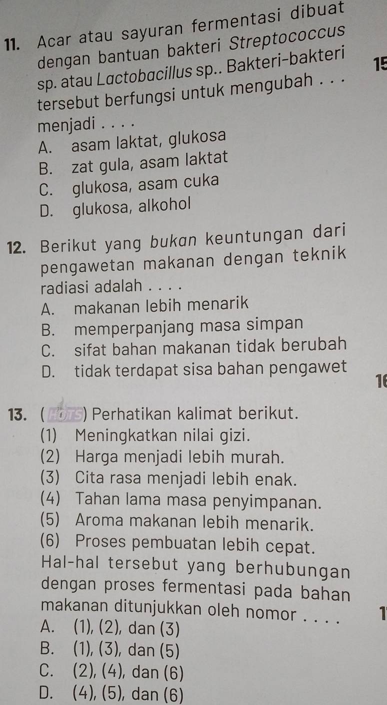 Acar atau sayuran fermentasi dibuat
dengan bantuan bakteri Streptococcus
sp. atau Lactobacillus sp.. Bakteri-bakteri
15
tersebut berfungsi untuk mengubah . . .
menjadi . . . .
A. asam laktat, glukosa
B. zat gula, asam laktat
C. glukosa, asam cuka
D. glukosa, alkohol
12. Berikut yang bukan keuntungan dari
pengawetan makanan dengan teknik
radiasi adalah . . . .
A. makanan lebih menarik
B. memperpanjang masa simpan
C. sifat bahan makanan tidak berubah
D. tidak terdapat sisa bahan pengawet
16
13. ) Perhatikan kalimat berikut.
(1) Meningkatkan nilai gizi.
(2) Harga menjadi lebih murah.
(3) Cita rasa menjadi lebih enak.
(4) Tahan lama masa penyimpanan.
(5) Aroma makanan lebih menarik.
(6) Proses pembuatan lebih cepat.
Hal-hal tersebut yang berhubungan
dengan proses fermentasi pada bahan
makanan ditunjukkan oleh nomor . . . . 1
A. (1), (2), , dan (3)
B. . (1), (3), ), dan (5)
C. . (2), (4), ), dan (6)
D. (4), (5) ), dan (6)