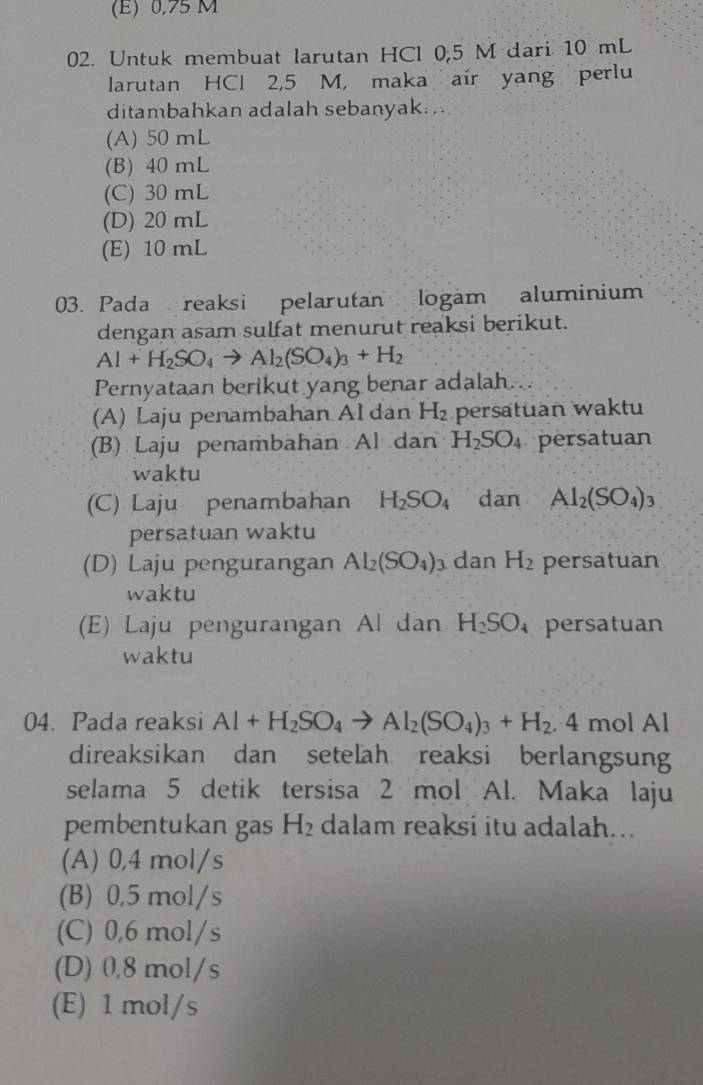 (E) 0,75 M
02. Untuk membuat larutan HCl 0,5 M dari 10 mL
larutan HCl 2,5 M, maka air yang perlu
ditambahkan adalah sebanyak...
(A) 50 mL
(B) 40 mL
(C) 30 mL
(D) 20 mL
(E) 10 mL
03. Pada reaksi pelarutan logam aluminium
dengan asam sulfat menurut reaksi berikut.
Al+H_2SO_4to Al_2(SO_4)_3+H_2
Pernyataan berikut yang benar adalah...
(A) Laju penambahan Al dan H_2 persatuan waktu
(B) Laju penambahan Al dan H_2SO_4 persatuan
waktu
(C) Laju penambahan H_2SO_4 dan Al_2(SO_4)_3
persatuan waktu
(D) Laju pengurangan Al_2(SO_4)_3 dan H_2 persatuan
waktu
(E) Laju pengurangan Al dan H_2SO persatuan
waktu
04. Pada reaksi Al+H_2SO_4to Al_2(SO_4)_3+H_2.4 mol Al
direaksikan dan setelah reaksi berlangsun
selama 5 detik tersisa 2 mol Al. Maka laju
pembentukan gas H_2 dalam reaksi itu adalah...
(A) 0,4 mol/s
(B) 0,5 mol/s
(C) 0,6 mol/s
(D) 0,8 mol/s
(E) 1 mol/s