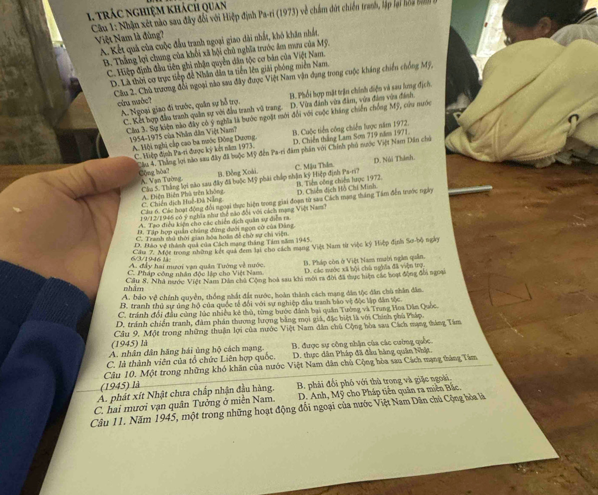trác nghiệm khách quan
Câu 1: Nhận xét nào sau đây đối với Hiệp định Pa-ri (1973) về chấm đứt chiến tranh, lập lại hoa bình
Việt Nam là đủng?
A. Kết quả của cuộc đấu tranh ngoại giao dài nhất, khó khăn nhất,
B. Thắng lợi chung của khối xã hội chủ nghĩa trước âm mưu của Mỹ.
C. Hiệp định đầu tiên ghị nhận quyền dân tộc cơ bản của Việt Nam.
D. Là thời cơ trực tiếp để Nhân dân ta tiến lên giải phóng miễn Nam.
Câu 2. Chủ trương đổi ngoại nào sau đây được Việt Nam vận dụng trong cuộc kháng chiến chống Mỹ,
A. Ngoại giao đi trước, quân sự hỗ trợ. B. Phối hợp mặt trận chính điện và sau lưng địch.
cứu nước?
C. Kết hợp đấu tranh quân sự với đấu tranh vũ trang. D. Vừa đánh vừa đảm, vừa đâm vừa đánh.
Câu 3. Sự kiện nào đây có ý nghĩa là bước ngoặt mới đổi với cuộc kháng chiến chống Mỹ, cứu nước
1954-1975 của Nhân dân Việt Nam?
A. Hội nghị cấp cao ba nước Đông Dương. B. Cuộc tiến công chiến lược năm 1972.
C. Hiệp định Pa-ri được ký kết năm 1973. D. Chiến thắng Lam Sơn 719 năm 1971.
Câu 4. Thắng lợi nào sau đây đã buộc Mỹ đến Pa-ri đảm phán với Chính phủ nước Việt Nam Dân chủ
A. Vạn Tường. C. Mậu Thân. D. Núi Thành.
Cộng hòa? B. Đồng Xoài,
Câu 5. Thắng lợi nào sau đây đã buộc Mỹ phải chấp nhận ký Hiệp định Pa-ri?
A. Điện Biên Phủ trên không. B. Tiến công chiến lược 1972.
C. Chiến dịch Huế-Đà Nẵng. D. Chiến dịch Hồ Chí Minh.
Câu 6. Các hoạt động đối ngoại thực hiện trong giai đoạn từ sau Cách mạng tháng Tầm đến trước ngày
19/12/1946 có ý nghĩa như thể nào đổi với cách mạng Việt Nam?
A. Tạo điều kiện cho các chiến dịch quân sự diễn ra
B. Tập hợp quần chúng đứng dưới ngọn cờ của Đảng.
C. Tranh thủ thời gian hòa hoãn để chờ sự chi viện.
D. Bảo vệ thành quả của Cách mạng tháng Tâm năm 1945,
Cầu 7. Một trong những kết quả đem lại cho cách mạng Việt Nam từ việc ký Hiệp định Sơ-bộ ngày
6/3/1946 là:
A. đầy hai mươi vạn quân Tướng về nước, B. Pháp còn ở Việt Nam mười ngân quân.
C. Pháp công nhân độc lập cho Việt Nam. D. các nước xã hội chủ nghĩa đã viện trợ.
Câu 8. Nhà nước Việt Nam Dân chủ Cộng hoà sau khi mới ra đời đã thực hiện các hoạt động đổi ngoại
nhầm
A. bảo vệ chính quyền, thống nhất đất nước, hoàn thành cách mạng dân tộc dân chủ nhân dân.
B. tranh thủ sự ủng hộ của quốc tế đối với sự nghiệp đầu tranh bảo vệ độc lập dân tộc.
C. tránh đối đầu cùng lúc nhiều kẻ thủ, từng bước đánh bại quân Tưởng và Trung Hoa Dân Quốc,
D. tránh chiến tranh, đàm phán thương lượng bằng mọi giá, đặc biệt là với Chính phủ Pháp.
Câu 9. Một trong những thuận lợi của nước Việt Nam dân chủ Cộng hòa sau Cách mạng tháng Tám
(1945) là
A. nhân dân hăng hái ủng hộ cách mạng. B. được sự công nhận của các cường quốc.
C. là thành viên của tổ chức Liên hợp quốc.  D. thực dân Pháp đã đầu hàng quân Nhật.
Câu 10. Một trong những khó khăn của nước Việt Nam dân chủ Cộng hòa sau Cách mạng tháng Tám
(1945) là
A. phát xít Nhật chưa chấp nhận đầu hàng. B. phải đối phó với thù trong và giặc ngoài.
C. hai mươi vạn quân Tưởng ở miền Nam.  D. Anh, Mỹ cho Pháp tiến quân ra miền Bắc.
Câu 11. Năm 1945, một trong những hoạt động đối ngoại của nước Việt Nam Dân chủ Cộng hòa là