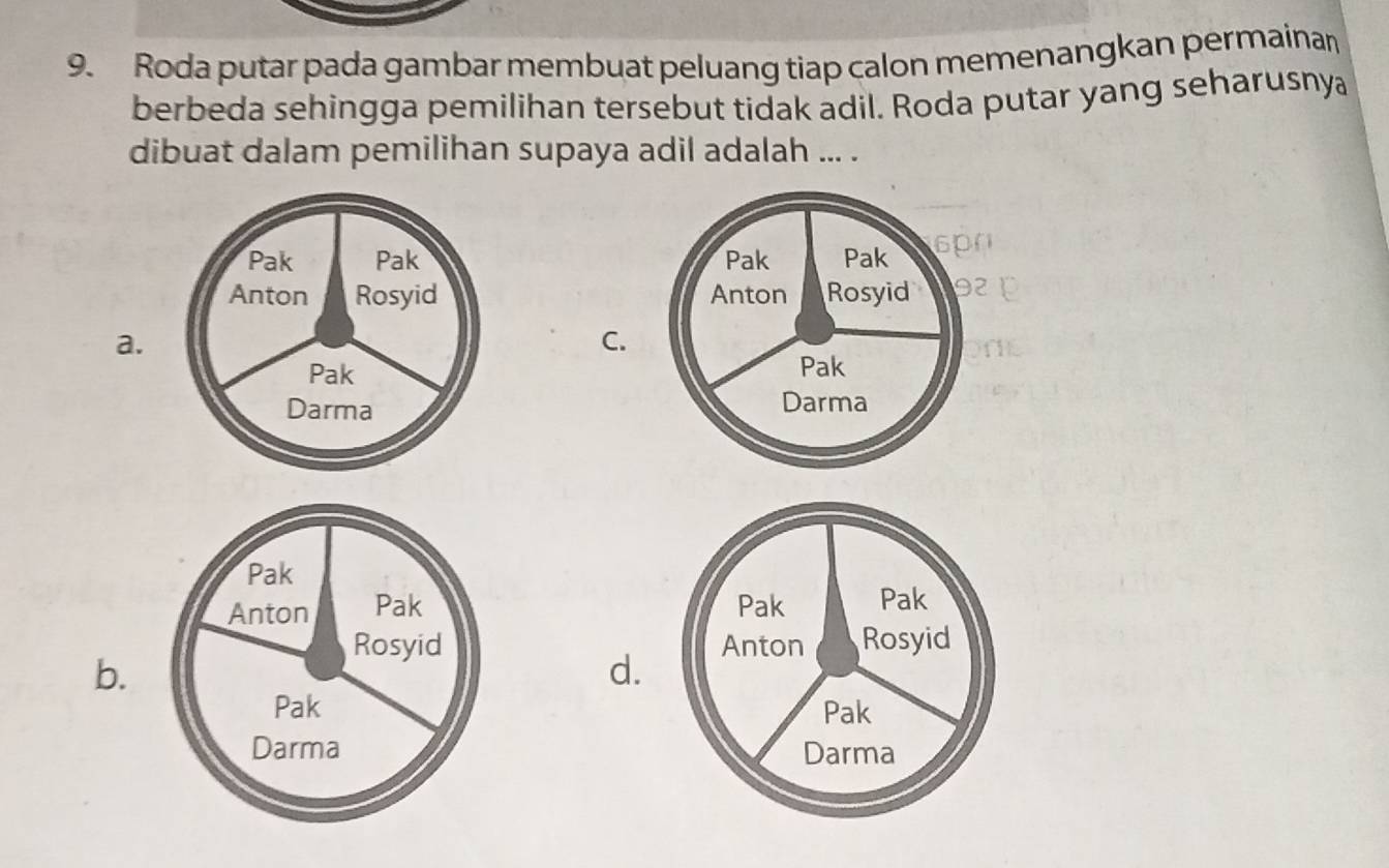 Roda putar pada gambar membuat peluang tiap calon memenangkan permainan
berbeda sehingga pemilihan tersebut tidak adil. Roda putar yang seharusnya
dibuat dalam pemilihan supaya adil adalah ... .

a.
C.



b.
d.