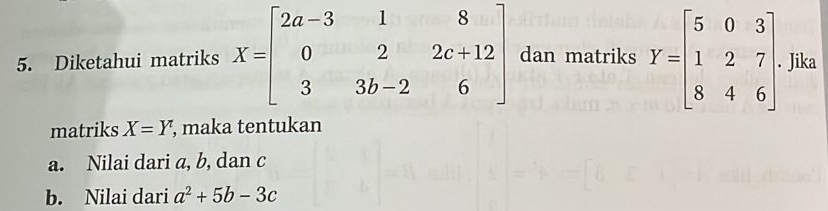 Diketahui matriks X=beginbmatrix 2a-3&1&8 0&2&2c+12 3&3b-2&6endbmatrix dan matriks Y=beginbmatrix 5&0&3 1&2&7 8&4&6endbmatrix Jika 
matriks X=Y, , maka tentukan 
a. Nilai dari a, b, dan c
b. Nilai dari a^2+5b-3c