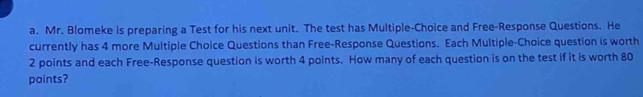 Mr. Blomeke is preparing a Test for his next unit. The test has Multiple-Choice and Free-Response Questions. He 
currently has 4 more Multiple Choice Questions than Free-Response Questions. Each Multiple-Choice question is worth
2 points and each Free-Response question is worth 4 points. How many of each question is on the test if it is worth 80
points?