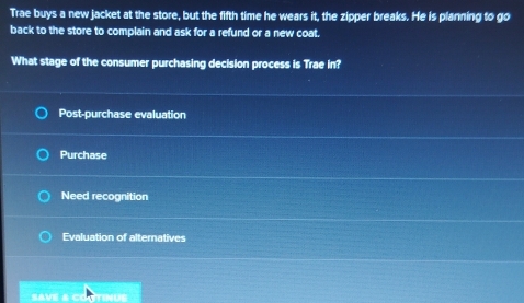 Trae buys a new jacket at the store, but the fifth time he wears it, the zipper breaks. He is planning to go
back to the store to complain and ask for a refund or a new coat.
What stage of the consumer purchasing decision process is Trae in?
Post-purchase evaluation
Purchase
Need recognition
Evaluation of alternatives
SAVE & C