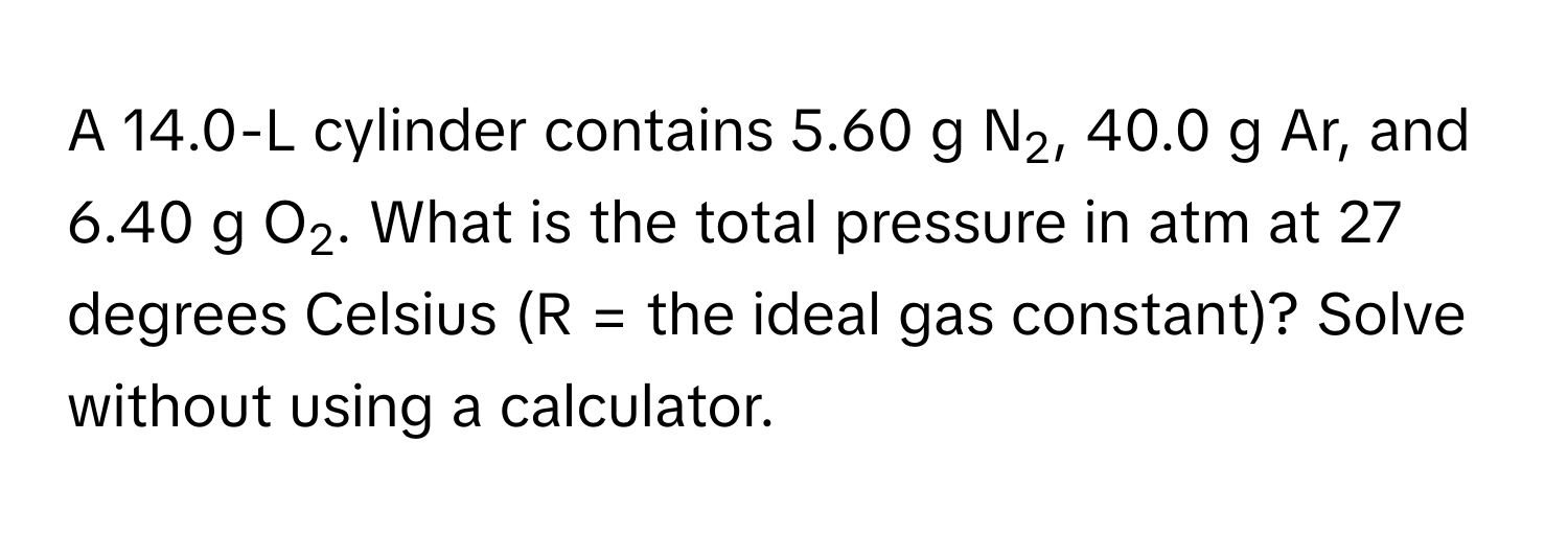 A 14.0-L cylinder contains 5.60 g N2, 40.0 g Ar, and 6.40 g O2. What is the total pressure in atm at 27 degrees Celsius (R = the ideal gas constant)? Solve without using a calculator.