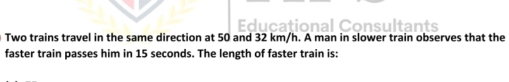 cational Consultants 
Two trains travel in the same direction at 50 and 32 km/h. A man in slower train observes that the 
faster train passes him in 15 seconds. The length of faster train is: