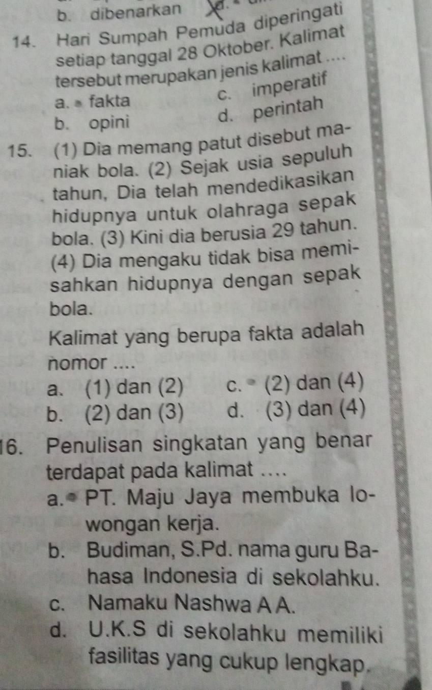 b. dibenarkan
14. Hari Sumpah Pemuda diperingati
setiap tanggal 28 Oktober. Kalimat
tersebut merupakan jenis kalimat ....
a. fakta
c. imperatif
b. opini
d. perintah
15. (1) Dia memang patut disebut ma-
niak bola. (2) Sejak usia sepuluh
tahun, Dia telah mendedikasikan
hidupnya untuk olahraga sepak
bola. (3) Kini dia berusia 29 tahun.
(4) Dia mengaku tidak bisa memi-
sahkan hidupnya dengan sepak
bola.
Kalimat yang berupa fakta adalah
nomor ....
a. (1) dan (2) c. (2) dan (4)
b. (2) dan (3) d. (3) dan (4)
16. Penulisan singkatan yang benar
terdapat pada kalimat ....
a.* PT. Maju Jaya membuka lo-
wongan kerja.
b. Budiman, S.Pd. nama guru Ba-
hasa Indonesia di sekolahku.
c. Namaku Nashwa A A.
d. U.K.S di sekolahku memiliki
fasilitas yang cukup lengkap.