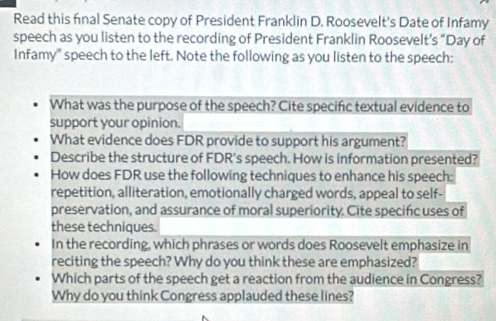 Read this final Senate copy of President Franklin D. Roosevelt's Date of Infamy 
speech as you listen to the recording of President Franklin Roosevelt’s “Day of 
Infamy" speech to the left. Note the following as you listen to the speech: 
What was the purpose of the speech? Cite specific textual evidence to 
support your opinion. 
What evidence does FDR provide to support his argument? 
Describe the structure of FDR's speech. How is information presented? 
How does FDR use the following techniques to enhance his speech: 
repetition, alliteration, emotionally charged words, appeal to self- 
preservation, and assurance of moral superiority. Cite specific uses of 
these techniques. 
In the recording, which phrases or words does Roosevelt emphasize in 
reciting the speech? Why do you think these are emphasized? 
Which parts of the speech get a reaction from the audience in Congress? 
Why do you think Congress applauded these lines?