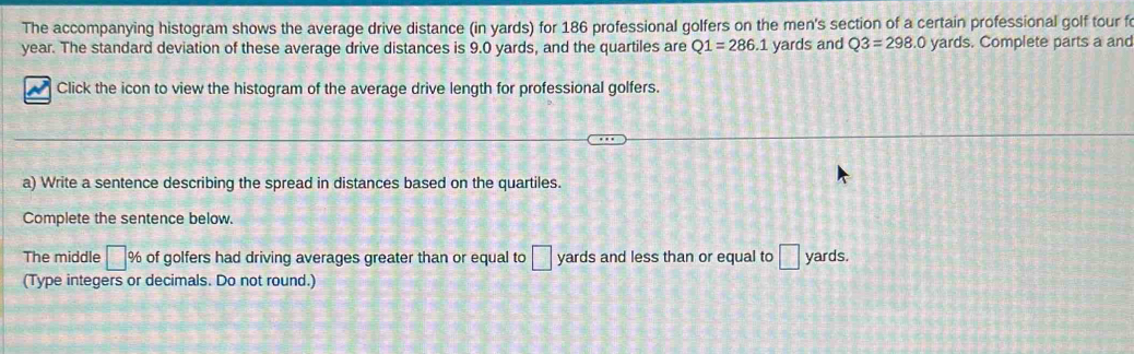 The accompanying histogram shows the average drive distance (in yards) for 186 professional golfers on the men's section of a certain professional golf tour f
year. The standard deviation of these average drive distances is 9.0 yards, and the quartiles are Q1=286.1 yards and Q3=298.0 yards. Complete parts a and 
Click the icon to view the histogram of the average drive length for professional golfers. 
a) Write a sentence describing the spread in distances based on the quartiles. 
Complete the sentence below. 
The middle □ % of golfers had driving averages greater than or equal to □ yards and less than or equal to □ yards. 
(Type integers or decimals. Do not round.)