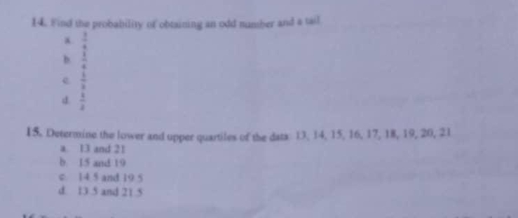 Find the probability of obtaining an odd number and a tail
a  3/4 
b.  1/4 
e  6/3 
d  1/2 
15. Determine the lower and upper quartiles of the data 13, 14, 15, 16, 17, 18, 19, 20, 21
a. 13 and 21
b. 15 and 19
c. 14 5 and 19 5
d. 13 5 and 21.5