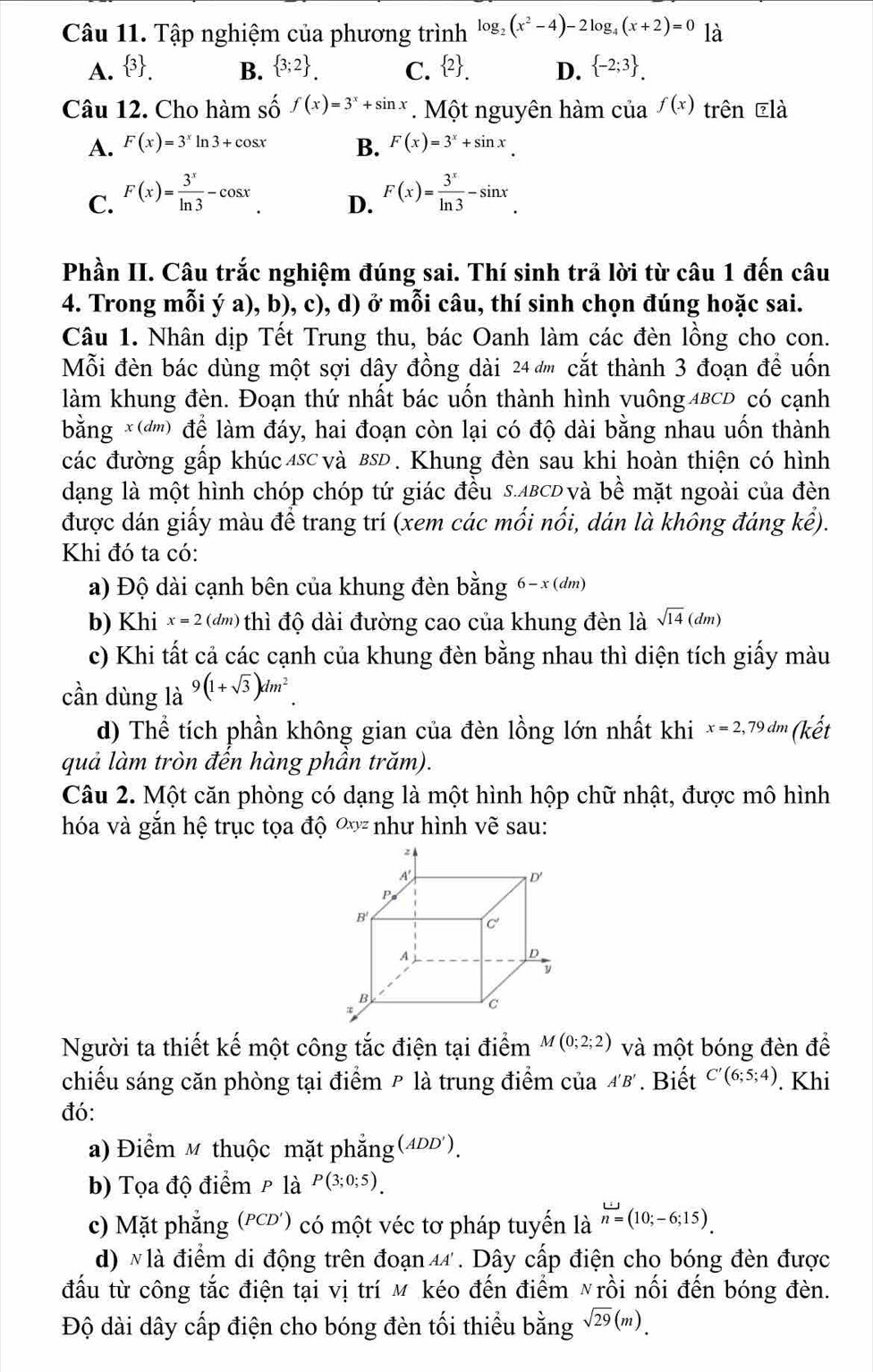 Tập nghiệm của phương trình log _2(x^2-4)-2log _4(x+2)=0 là
A.  3 . B.  3;2 . C.  2 . D.  -2;3 .
Câu 12. Cho hàm số f(x)=3^x+sin x. Một nguyên hàm của f(x) trên ēlà
A. F(x)=3^xln 3+cos x B. F(x)=3^x+sin x.
C. F(x)= 3^x/ln 3 -cos x F(x)= 3^x/ln 3 -sin x.
D.
Phần II. Câu trắc nghiệm đúng sai. Thí sinh trả lời từ câu 1 đến câu
4. Trong mỗi ý a), b), c), d) ở mỗi câu, thí sinh chọn đúng hoặc sai.
Câu 1. Nhân dịp Tết Trung thu, bác Oanh làm các đèn lồng cho con.
Mỗi đèn bác dùng một sợi dây đồng dài 24 đm cắt thành 3 đoạn đề uốn
làm khung đèn. Đoạn thứ nhất bác uốn thành hình vuông 4BCD có cạnh
bằng ×('''') để làm đáy, hai đoạn còn lại có độ dài bằng nhau uốn thành
các đường gấp khúc 4sc và вsĐ . Khung đèn sau khi hoàn thiện có hình
dạng là một hình chóp chóp tứ giác đều S.ΔBCD và bề mặt ngoài của đèn
được dán giấy màu để trang trí (xem các mối nối, dán là không đáng kể).
Khi đó ta có:
a) Độ dài cạnh bên của khung đèn bằng  6-x(d m)
b) Khi x=2(dm) thì độ dài đường cao của khung đèn là sqrt(14)(dm)
c) Khi tất cả các cạnh của khung đèn bằng nhau thì diện tích giấy màu
cần dùng là 9(1+sqrt(3))dm^2
d) Thể tích phần không gian của đèn lồng lớn nhất khi x=2,79dm (kết
quả làm tròn đến hàng phần trăm).
Câu 2. Một căn phòng có dạng là một hình hộp chữ nhật, được mô hình
hóa và gắn hệ trục tọa độ Oxyz như hình vẽ sau:
Người ta thiết kế một công tắc điện tại điểm M(0;2;2) và một bóng đèn để
chiếu sáng căn phòng tại điểm ₱ là trung điểm của A'B'. Biết C'(6;5;4). Khi
đó:
a) Điểm M thuộc mặt phẳng (4ĐD').
b) Tọa độ điểm ρ là P(3;0;5).
c) Mặt phẳng (PCD') có một véc tơ pháp tuyến là n=(10;-6;15).
d) N là điểm di động trên đoạn 44 . Dây cấp điện cho bóng đèn được
đấu từ công tắc điện tại vị trí м kéo đến điểm ỹrồi nối đến bóng đèn.
Độ dài dây cấp điện cho bóng đèn tối thiểu bằng sqrt(29)(m).