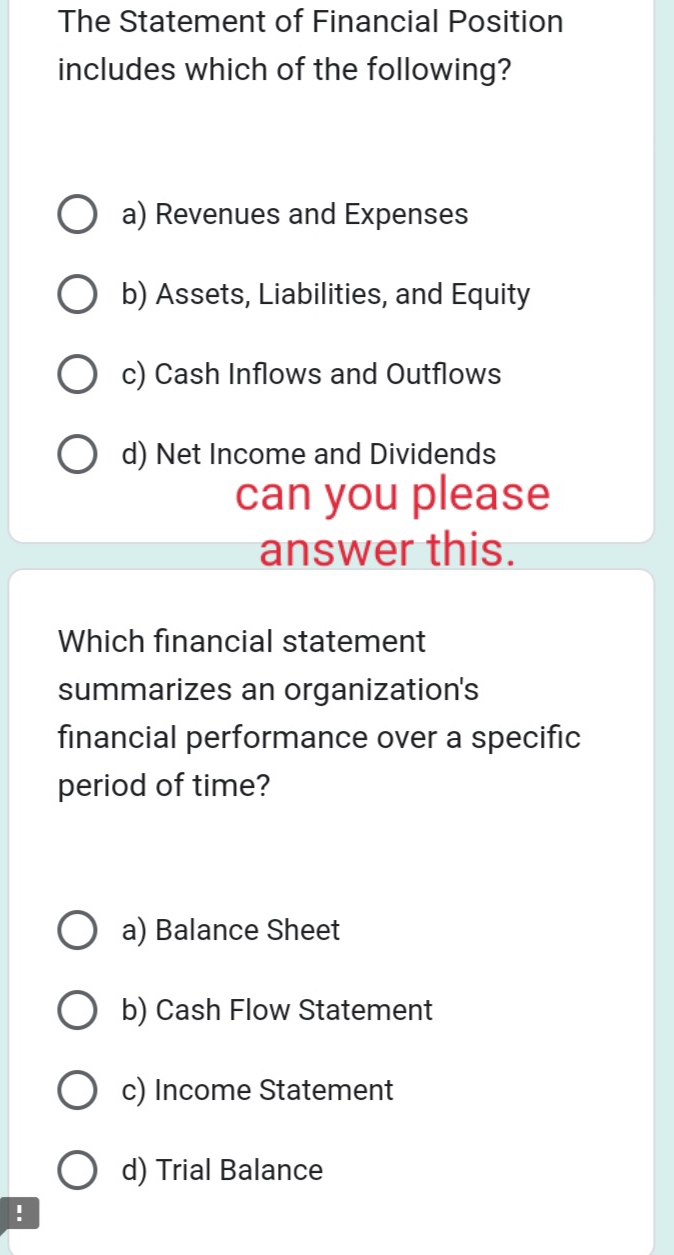 The Statement of Financial Position
includes which of the following?
a) Revenues and Expenses
b) Assets, Liabilities, and Equity
c) Cash Inflows and Outflows
d) Net Income and Dividends
can you please
answer this.
Which financial statement
summarizes an organization's
financial performance over a specific
period of time?
a) Balance Sheet
b) Cash Flow Statement
c) Income Statement
d) Trial Balance
!