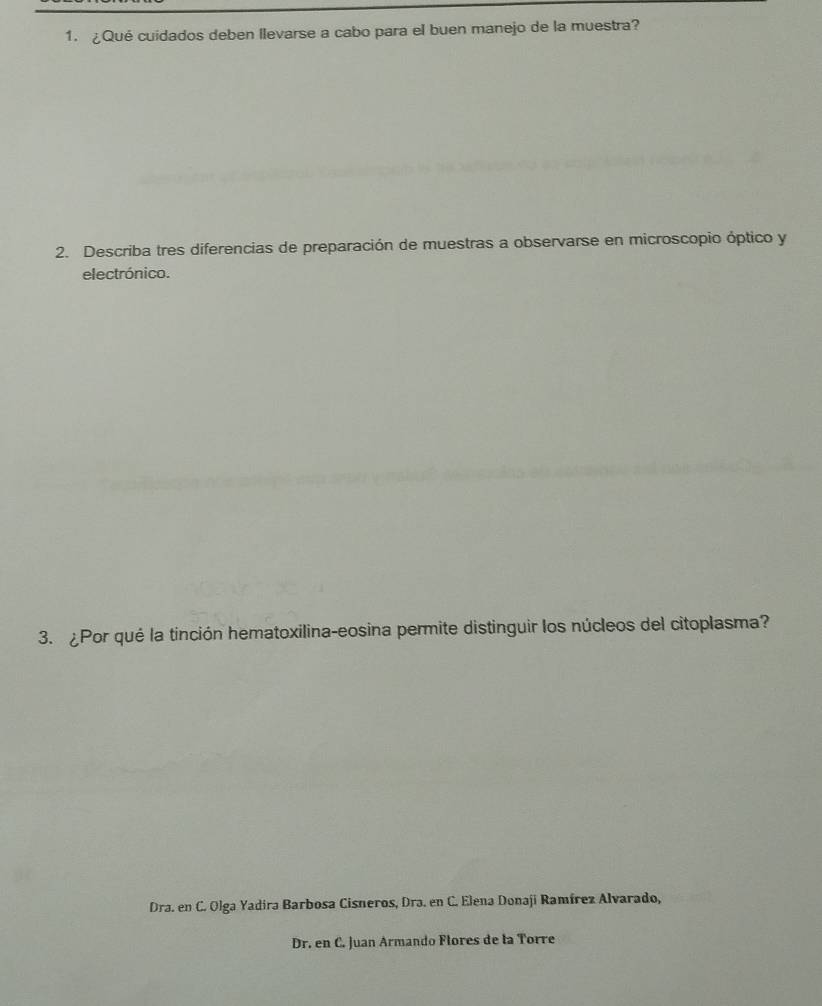 ¿Qué cuidados deben llevarse a cabo para el buen manejo de la muestra?
2. Describa tres diferencias de preparación de muestras a observarse en microscopio óptico y
electrónico.
3. ¿Por qué la tinción hematoxilina-eosina permite distinguir los núcleos del citoplasma?
Dra. en C. Olga Yadira Barbosa Cisneros, Dra. en C. Elena Donaji Ramírez Alvarado,
Dr. en C. Juan Armando Flores de la Torre