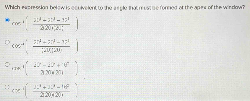 Which expression below is equivalent to the angle that must be formed at the apex of the window?
cos^(-1)( (20^2+20^2-32^2)/2(20)(20) )
cos^(-1)( (20^2+20^2-32^2)/(20)(20) )
cos^(-1)( (20^2-20^2+16^2)/2(20)(20) )
cos^(-1)( (20^2+20^2-16^2)/2(20)(20) )