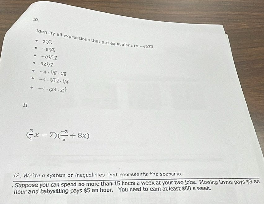 10,
Identify all expressions that are equivalent to -4sqrt[3](48).
2sqrt[3](6)
-8sqrt[3](6)
-8sqrt[3](12)
32sqrt[3](2)
-4· sqrt[3](8)· sqrt[3](6)
-4· sqrt[3](12)· sqrt[3](4)
-4· (24· 2)^ 1/2 
11.
( 3/4 x-7)( (-2)/5 +8x)
12. Write a system of inequalities that represents the scenario.
Suppose you can spend no more than 15 hours a week at your two jobs. Mowing lawns pays $3 an
hour and babysitting pays $5 an hour. You need to eam at least $60 a week.