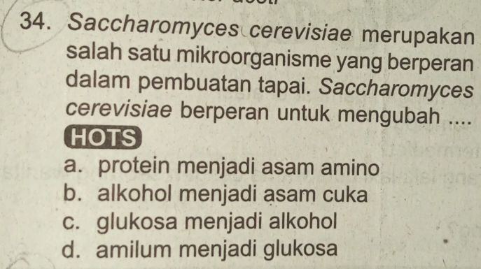 Saccharomyces cerevisiae merupakan
salah satu mikroorganisme yang berperan
dalam pembuatan tapai. Saccharomyces
cerevisiae berperan untuk mengubah ....
HOTS
a. protein menjadi asam amino
b. alkohol menjadi asam cuka
c. glukosa menjadi alkohol
d. amilum menjadi glukosa