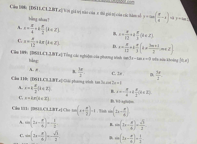 [DS11.C1.2.BT.c] Với giá trị nào của x thì giá trị của các hàm số y=tan ( π /4 -x) và y=tan 2x
bằng nhau?
A. x= π /4 +k π /2 (k∈ Z).
B. x= π /12 +k π /3 (k∈ Z).
C. x= π /12 +kπ (k∈ Z).
D. x= π /12 +k π /3 (k!=  (3m+1)/2 ;m∈ Z).
Câu 109: [DS11.C1.2.BT.c] Tổng các nghiệm của phương trình tan 5x-tan x=0 trên nửa khoảng [0;π )
bằng:
A.π. B.  3π /2 . C. 2π . D.  5π /2 .
Câu 110: [DS11.C1.2.BT.c] Giải phương trình tan 3x.cot 2x=1
A. x=k π /2 (k∈ Z).
B. x=- π /4 +k π /2 (k∈ Z).
C. x=kπ (k∈ Z). D. Vô nghiệm.
Câu 111: [DS11.C1.2.BT.c] Cho tan (x+ π /2 )-1. Tính sin (2x- π /6 ).
A. sin (2x- π /6 )=- 1/2 .
B. sin (2x- π /6 )= sqrt(3)/2 .
C. sin (2x- π /6 )=- sqrt(3)/2 .
D. sin (2x- π /6 )= 1/2 .