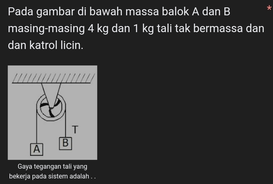 Pada gambar di bawah massa balok A dan B 
* 
masing-masing 4 kg dan 1 kg tali tak bermassa dan 
dan katrol licin. 
Gaya tegangan tali yang 
bekerja pada sistem adalah . .