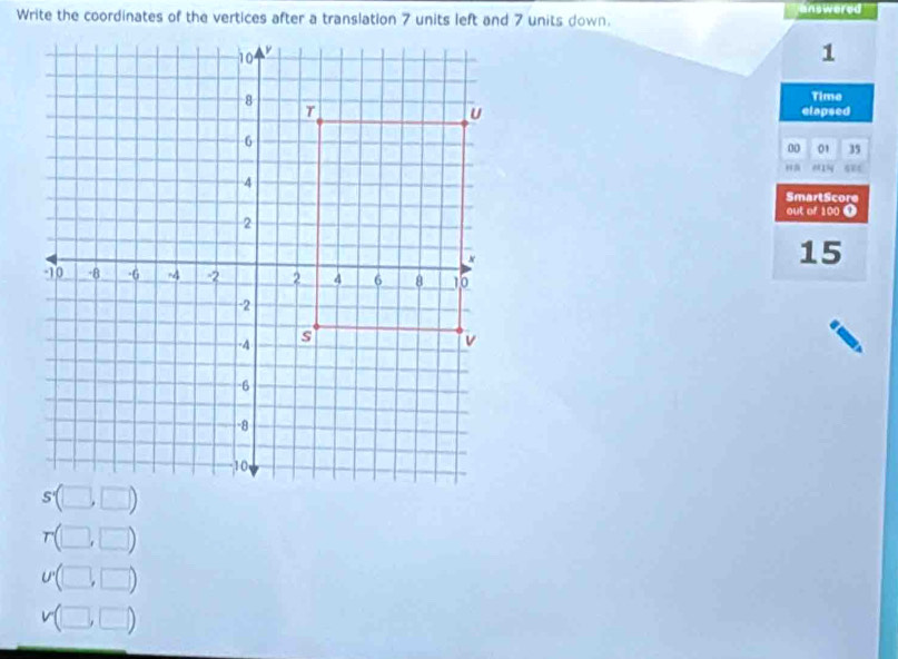 Write the coordinates of the vertices after a translation 7 units left and 7 units down. answored
1
Time
elapsed
00 01 35
a
SmartScore
out of 100 O
15
r(□ ,□ )
U'(□ ,□ )
v(□ ,□ )