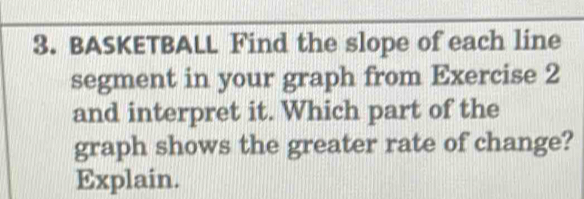 BASKETBALL Find the slope of each line 
segment in your graph from Exercise 2 
and interpret it. Which part of the 
graph shows the greater rate of change? 
Explain.