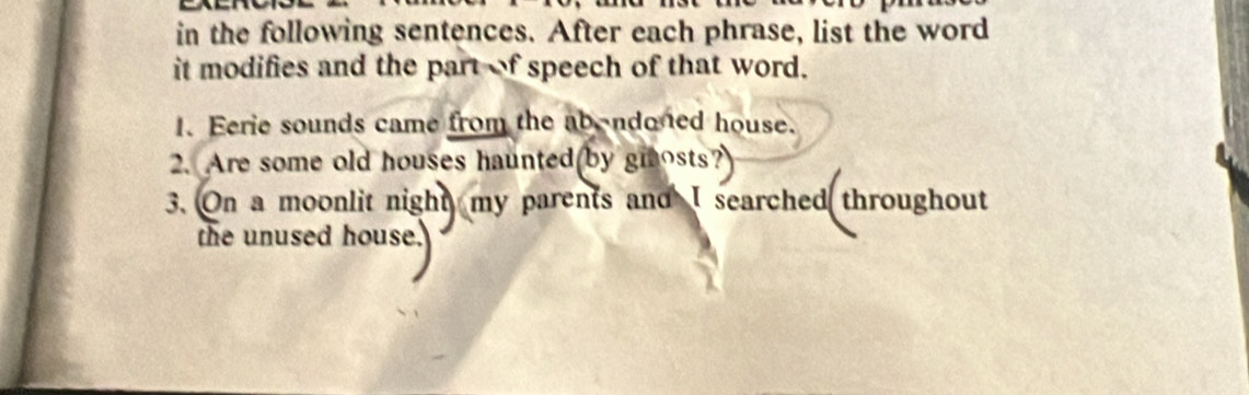 in the following sentences. After each phrase, list the word 
it modifies and the part of speech of that word. 
1. Eerie sounds came from the ab-ndoned house. 
2. Are some old houses haunted by gmosts? 
3. On a moonlit night my parents and I searched throughout 
the unused house.