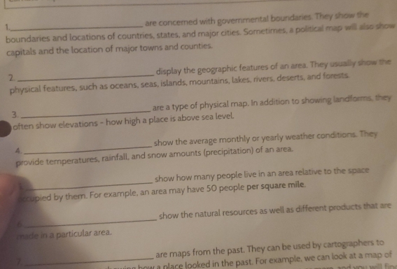 1._ 
are concerned with governmental bouridaries. They show the 
boundaries and locations of countries, states, and major cities. Sometimes, a political map will also show 
capitals and the location of major towns and counties. 
2 _display the geographic features of an area. They usually show the 
physical features, such as oceans, seas, islands, mountains, lakes, rivers, deserts, and forests 
3. _are a type of physical map. In addition to showing landforms, they 
often show elevations - how high a place is above sea level. 
4. _show the average monthly or yearly weather conditions. They 
provide temperatures, rainfall, and snow amounts (precipitation) of an area. 
show how many people live in an area relative to the space 
occupied by them. For example, an area may have 50 people per square mile. 
6_ show the natural resources as well as different products that are 
made in a particular area. 
7._ are maps from the past. They can be used by cartographers to 
n how a place looked in the past. For example, we can look at a map of