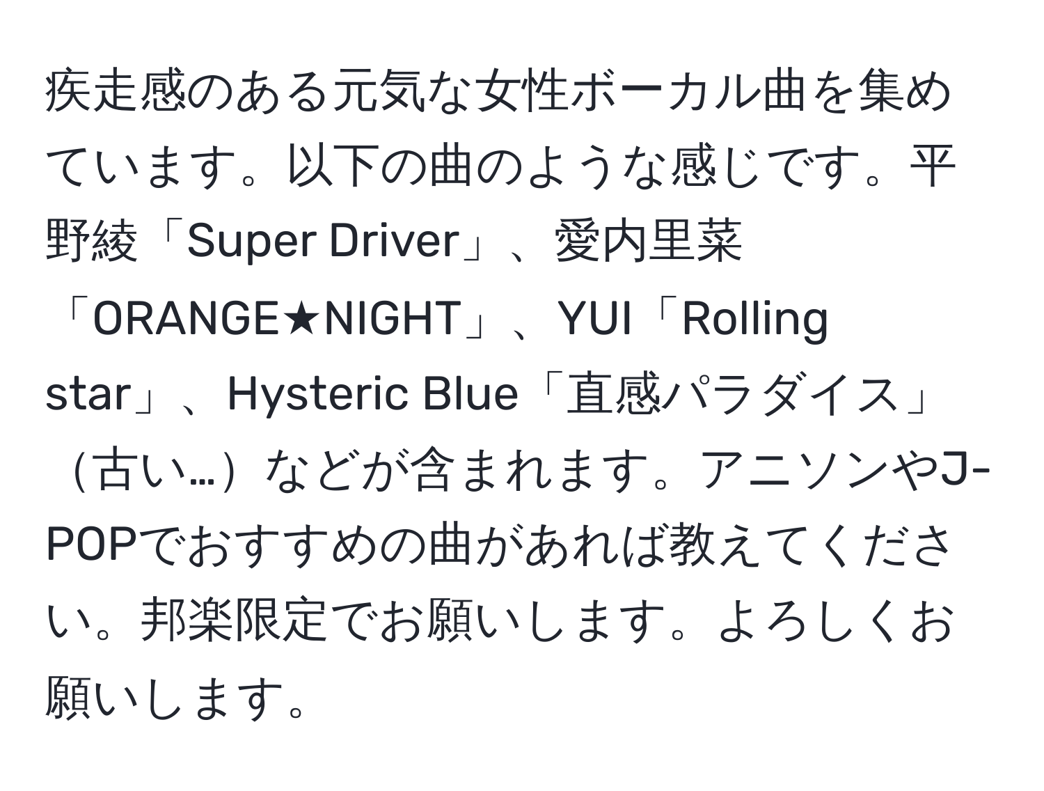 疾走感のある元気な女性ボーカル曲を集めています。以下の曲のような感じです。平野綾「Super Driver」、愛内里菜「ORANGE★NIGHT」、YUI「Rolling star」、Hysteric Blue「直感パラダイス」古い…などが含まれます。アニソンやJ-POPでおすすめの曲があれば教えてください。邦楽限定でお願いします。よろしくお願いします。