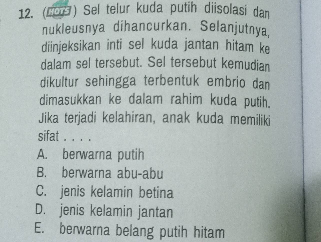 (2os ) Sel telur kuda putih diisolasi dan
nukleusnya dihancurkan. Selanjutnya,
diinjeksikan inti sel kuda jantan hitam ke
dalam sel tersebut. Sel tersebut kemudian
dikultur sehingga terbentuk embrio dan
dimasukkan ke dalam rahim kuda putih.
Jika terjadi kelahiran, anak kuda memiliki
sifat . . . .
A. berwarna putih
B. berwarna abu-abu
C. jenis kelamin betina
D. jenis kelamin jantan
E. berwarna belang putih hitam