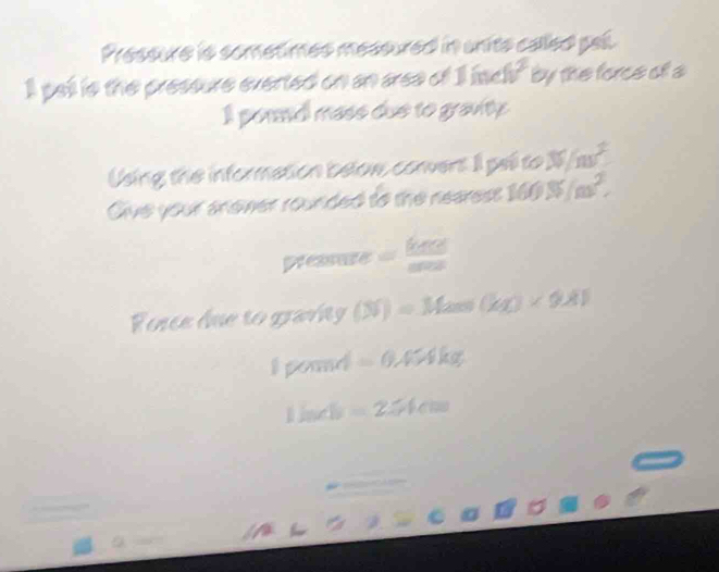 Pressure is sometimes messured in units called pall. 
I pell is the pressure everted on an aree of 1 inc by the force of a 
I pornd mase due to gravity. 
Using the information below convert I pal to % /nv^2
Give your snewer rounded to the nearest 160N/m^2,
ofeasus= 64col/ame 
Force due to graví (N)=Mass(kg)* 9.81
1000mol =0.4* 4kg
1h∠ b=251cm