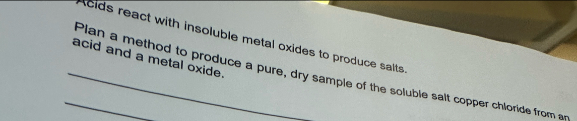 Acids react with insoluble metal oxides to produce salts 
acid and a metal oxide. 
_Plan a method to produce a pure, dry sample of the soluble salt copper chloride from an