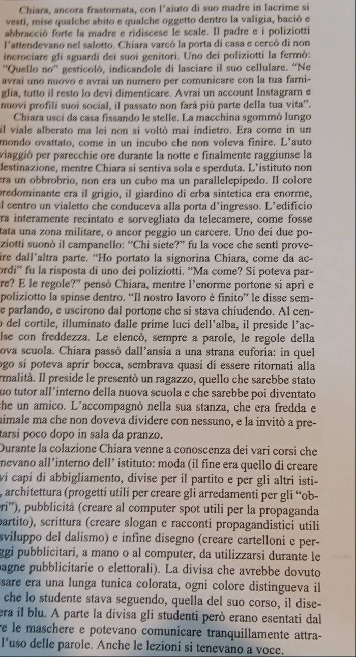 Chiara, ancora frastornata, con l’aiuto di suo madre in lacrime si
vesti, mise qualche abito e qualche oggetto dentro la valigia, bació e
abbracció forte la madre e ridiscese le scale. Il padre e i poliziotti
l'attendevano nel salotto. Chiara varcò la porta di casa e cercò di non
incrociare gli sguardi dei suoi genitori. Uno dei poliziotti la fermò:
'Quello no'' gesticolò, indicandole di lasciare il suo cellulare. “Ne
avrai uno nuovo e avrai un numero per comunicare con la tua fami-
glia, tutto il resto lo devi dimenticare. Avrai un account Instagram e
nuovi profili suoi social, il passato non farà più parte della tua vita”.
Chiara usci da casa fissando le stelle. La macchina sgommò lungo
il viale alberato ma lei non si voltò mai indietro. Era come in un
mondo ovattato, come in un incubo che non voleva finire. L'auto
viaggió per parecchie ore durante la notte e finalmente raggiunse la
destinazione, mentre Chiara si sentiva sola e sperduta. L’istituto non
era un obbrobrio, non era un cubo ma un parallelepipedo. Il colore
predominante era il grigio, il giardino di erba sintetica era enorme,
l centro un vialetto che conduceva alla porta d’ingresso. L’edificio
ra interamente recintato e sorvegliato da telecamere, come fosse
tata una zona militare, o ancor peggio un carcere. Uno dei due po-
ziotti suonò il campanello: “Chi siete?” fu la voce che sentì prove-
ire dall’altra parte. “Ho portato la signorina Chiara, come da ac-
ordi” fu la risposta di uno dei poliziotti. “Ma come? Si poteva par-
re? E le regole?” pensò Chiara, mentre l’enorme portone si aprì e
poliziotto la spinse dentro. “Il nostro lavoro è finito” le disse sem-
e parlando, e uscirono dal portone che si stava chiudendo. Al cen-
o del cortile, illuminato dalle prime luci dell’alba, il preside l’ac-
lse con freddezza. Le elencó, sempre a parole, le regole della
ova scuola. Chiara passò dall’ansia a una strana euforia: in quel
ogo sí poteva aprír bocca, sembrava quasi di essere ritornati alla
rmalità. Il preside le presentó un ragazzo, quello che sarebbe stato
uo tutor all’ínterno della nuova scuola e che sarebbe poi diventato
the un amico. L’accompagnò nella sua stanza, che era fredda e
mimale ma che non doveva dividere con nessuno, e la invitò a pre-
tarsí poco dopo in sala da pranzo.
Durante la colazione Chiara venne a conoscenza dei vari corsi che
nevano all’interno dell’ istituto: moda (il fine era quello di creare
ví capí dí abbigliamento, divise per il partito e per gli altri isti-
, architettura (progetti utili per creare gli arredamenti per gli “ob-
pri'), pubblicità (creare al computer spot utili per la propaganda
partito), scrittura (creare slogan e racconti propagandistici utili
sviluppo del dalismo) e infine disegno (creare cartelloni e per-
ggi pubblicitari, a mano o al computer, da utilizzarsi durante le
bagne pubblicitarie o elettorali). La divisa che avrebbe dovuto
sare era una lunga tunica colorata, ogni colore distingueva il
che lo studente stava seguendo, quella del suo corso, il dise-
era il blu. A parte la divisa gli studenti però erano esentati dal
re le maschere e potevano comunicare tranquillamente attra-
l’uso delle parole. Anche le lezioni si tenevano a voce.