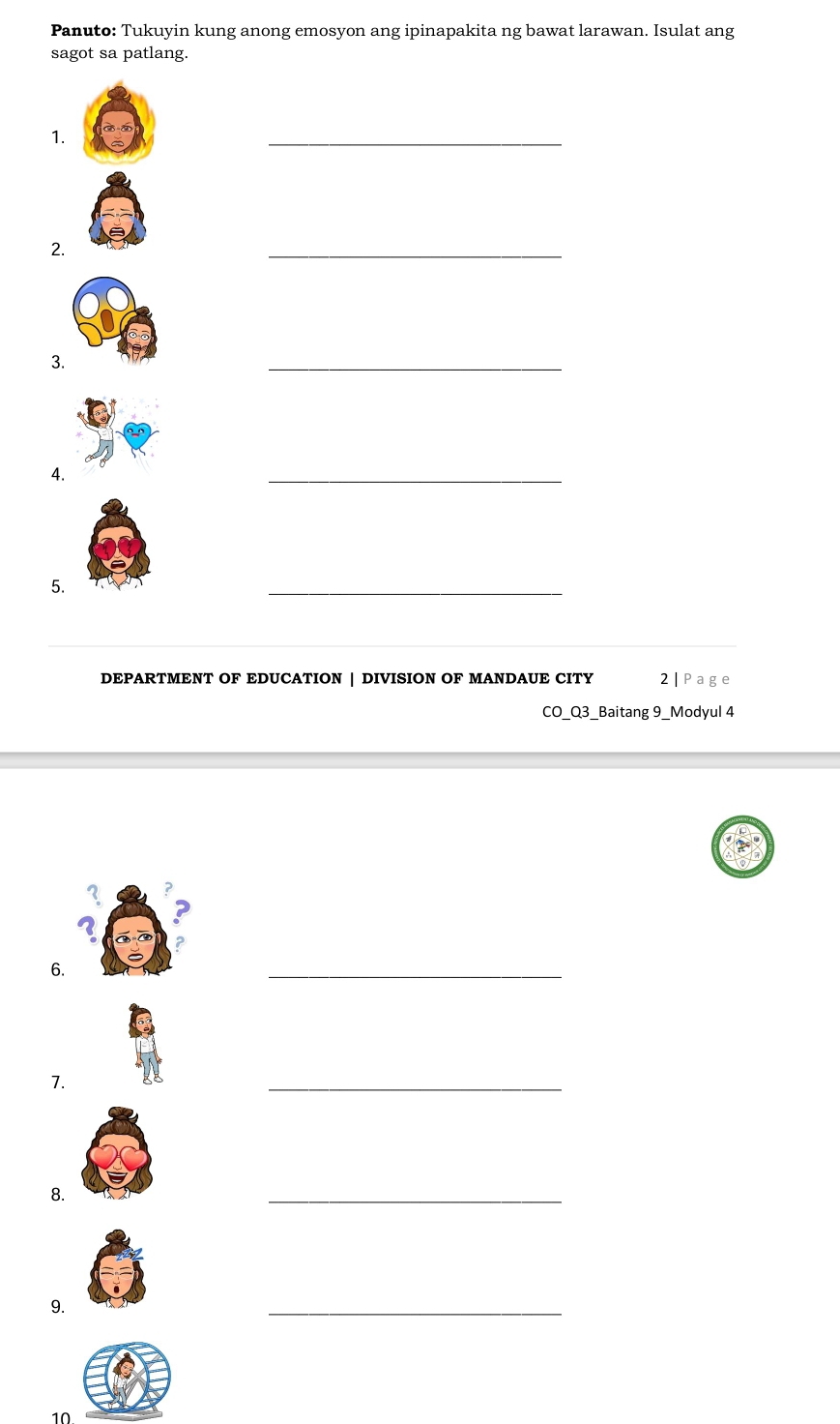 Panuto: Tukuyin kung anong emosyon ang ipinapakita ng bawat larawan. Isulat ang 
sagot sa patlang. 
1. 
_ 
2. 
_ 
3. 
_ 
4. 
_ 
5. 
_ 
DEPARTMENT OF EDUCATION | DIVISION OF MANDAUE CITY 2| Page 
CO_Q3_Baitang 9_Modyul 4 
2 ? 
? 
? 
6. 
_ 
7. 
_ 
8. 
_ 
9. 
_ 
10