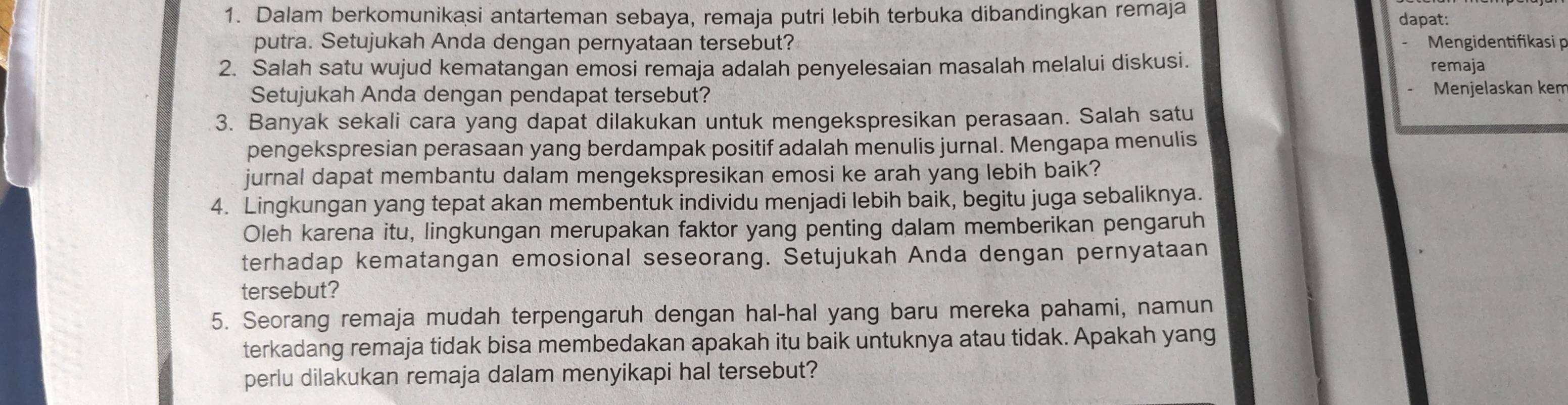 Dalam berkomunikasi antarteman sebaya, remaja putri lebih terbuka dibandingkan remaja dapat: 
putra. Setujukah Anda dengan pernyataan tersebut? Mengidentifikasi p 
2. Salah satu wujud kematangan emosi remaja adalah penyelesaian masalah melalui diskusi. remaja 
Setujukah Anda dengan pendapat tersebut? Menjelaskan kem 
3. Banyak sekali cara yang dapat dilakukan untuk mengekspresikan perasaan. Salah satu 
pengekspresian perasaan yang berdampak positif adalah menulis jurnal. Mengapa menulis 
jurnal dapat membantu dalam mengekspresikan emosi ke arah yang lebih baik? 
4. Lingkungan yang tepat akan membentuk individu menjadi lebih baik, begitu juga sebaliknya. 
Oleh karena itu, lingkungan merupakan faktor yang penting dalam memberikan pengaruh 
terhadap kematangan emosional seseorang. Setujukah Anda dengan pernyataan 
tersebut? 
5. Seorang remaja mudah terpengaruh dengan hal-hal yang baru mereka pahami, namun 
terkadang remaja tidak bisa membedakan apakah itu baik untuknya atau tidak. Apakah yang 
perlu dilakukan remaja dalam menyikapi hal tersebut?