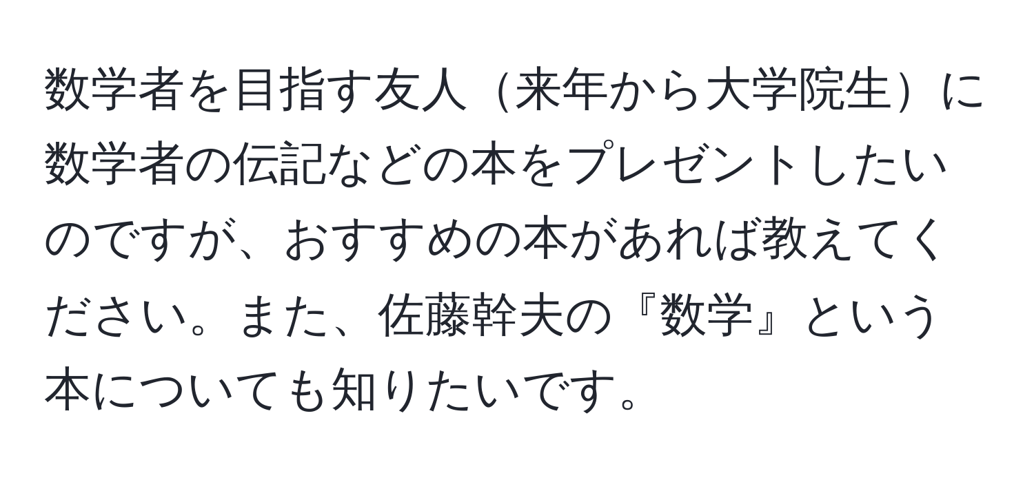 数学者を目指す友人来年から大学院生に数学者の伝記などの本をプレゼントしたいのですが、おすすめの本があれば教えてください。また、佐藤幹夫の『数学』という本についても知りたいです。