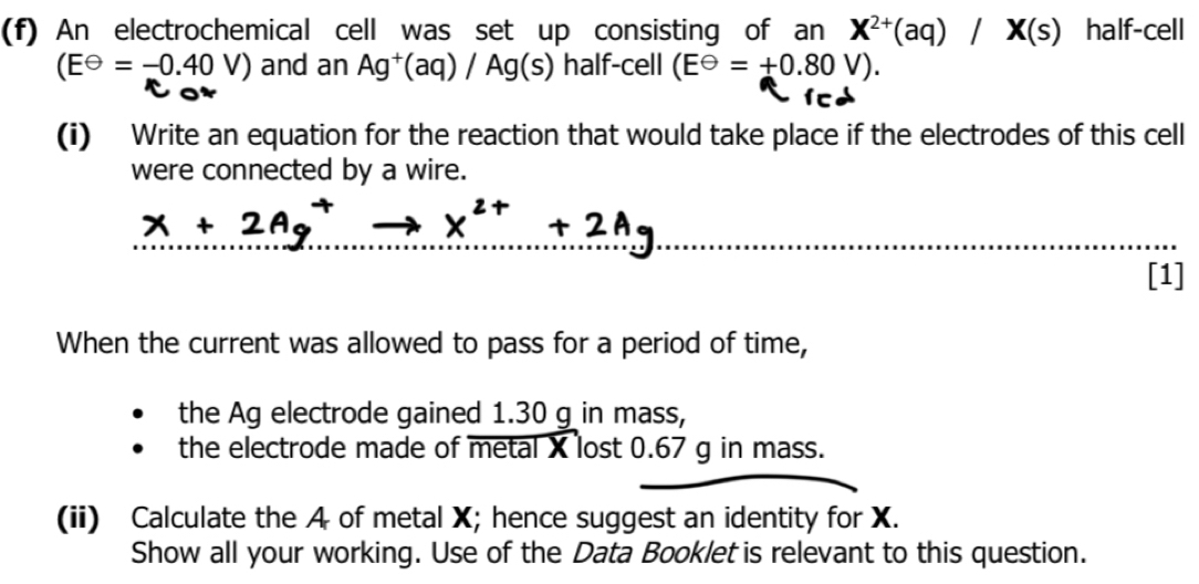 An electrochemical cell was set up consisting of an X^(2+)(aq)/X(s) half-cell
(Eθ =-0.40V) and an Ag^+(aq)/Ag(s) half-cell (E^(Theta)=+0.80V). 
fc 
(i) Write an equation for the reaction that would take place if the electrodes of this cell 
were connected by a wire.
X + 2A
beginarrayr +2Ag ·s ·s 
[1] 
When the current was allowed to pass for a period of time, 
the Ag electrode gained 1.30 g in mass, 
the electrode made of metal X lost 0.67 g in mass. 
(ii) Calculate the A of metal X; hence suggest an identity for X. 
Show all your working. Use of the Data Booklet is relevant to this question.