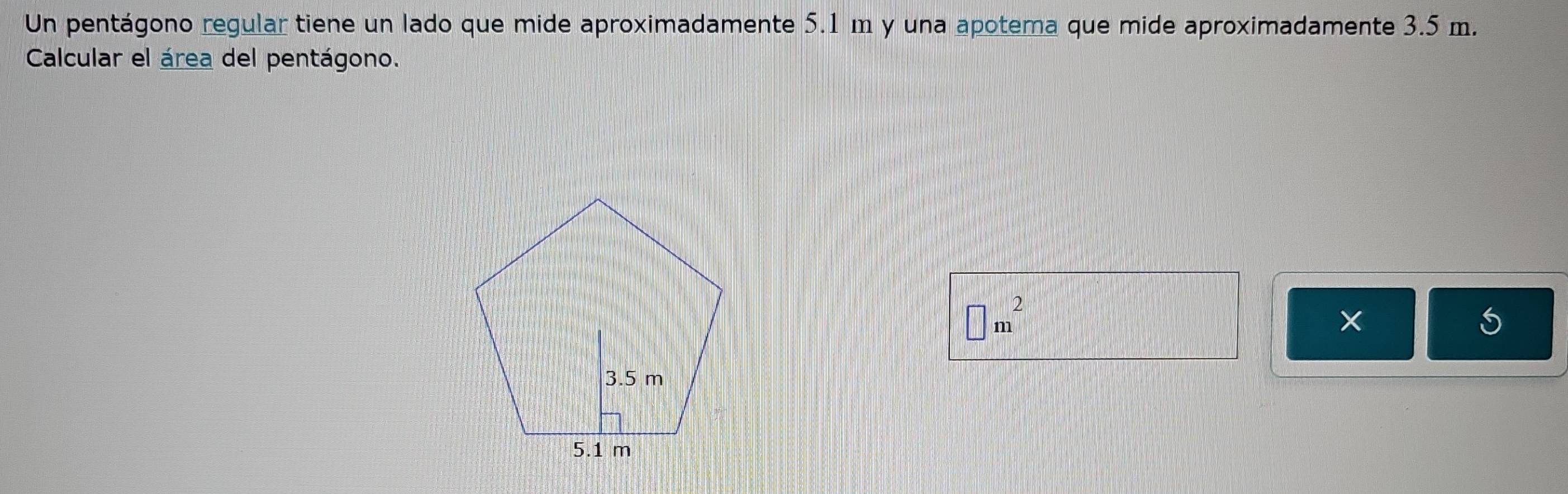 Un pentágono regular tiene un lado que mide aproximadamente 5.1 m y una apotema que mide aproximadamente 3.5 m. 
Calcular el área del pentágono.
□ m^2
5