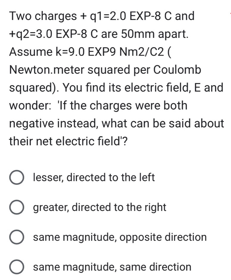 Two charges +q1=2.0EXP-8C and
+q2=3.0EXP-8C are 50mm apart.
Assume k=9.0 E XP9 Nm2/C2 (
Newton.meter squared per Coulomb
squared). You find its electric field, E and
wonder: 'If the charges were both
negative instead, what can be said about
their net electric field'?
lesser, directed to the left
greater, directed to the right
same magnitude, opposite direction
same magnitude, same direction