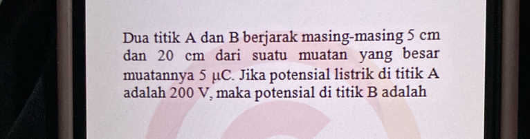 Dua titik A dan B berjarak masing-masing 5 cm
dan 20 cm dari suatu muatan yang besar 
muatannya 5 µC. Jika potensial listrik di titik A
adalah 200 V, maka potensial di titik B adalah