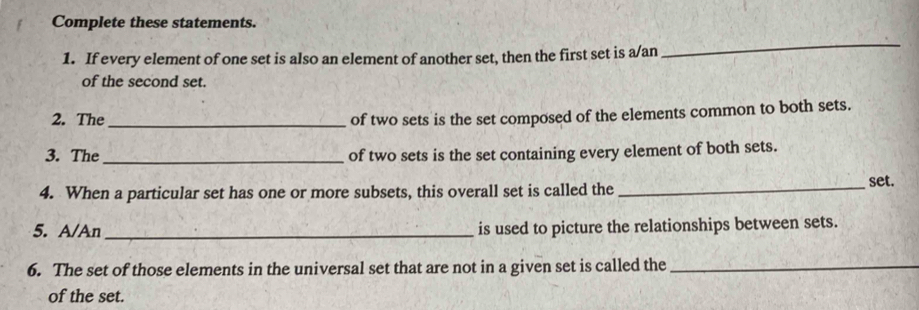 Complete these statements. 
1. If every element of one set is also an element of another set, then the first set is a/an 
_ 
of the second set. 
2. The_ 
of two sets is the set composed of the elements common to both sets. 
3. The _of two sets is the set containing every element of both sets. 
4. When a particular set has one or more subsets, this overall set is called the_ 
set. 
5. A/An _is used to picture the relationships between sets. 
6. The set of those elements in the universal set that are not in a given set is called the_ 
of the set.