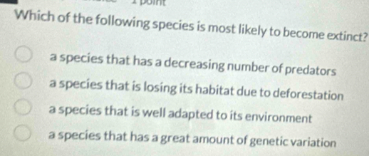 Which of the following species is most likely to become extinct?
a species that has a decreasing number of predators
a species that is losing its habitat due to deforestation
a species that is well adapted to its environment
a species that has a great amount of genetic variation