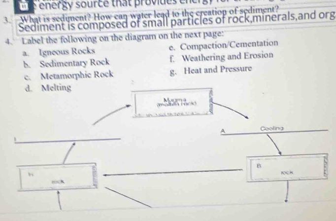 energy source that provides en g 
3. What is sediment? How can water lead to the creation of sediment? 
Sediment is composed of small particles of rock,minerals,and org 
4. Label the following on the diagram on the next page: 
a. Igneous Rocks e. Compaction/Cementation 
b. Sedimentary Rock f. Weathering and Erosion 
c. Metamorphic Rock g. Heat and Pressure 
d. Melting 
(molten mcko Mam 4 
_ 
A Gooling 
B 
h 
_ 
rock 
tock