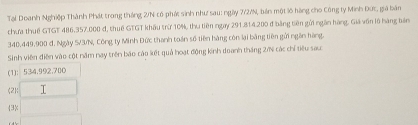 Tại Doanh Nghiệp Thành Phát trong tháng 2/N có phái sinh như sau: ngày 7/2/N, bản một lô hàng cho Công ty Minh Đức, giá bản
chưa thuế GTGT 486,357.000 đ, thuế GTGT khẩu trừ 10%, thu tiên ngay 291.814.200 đ bằng tiên gửi ngàn hàng, Giả văn lộ hàng tên
340.449.900 đ. Ngày 5/3/N, Công ty Minh Đức thanh toán số tiên hàng còn lại bằng tiên gửi ngăn hàng.
Sinh viên điễn vào cột năm nay trên báo cáo kết quả hoạt động kinh doanh tháng 2/% các chỉ tiêu sau
(1): 534.992.700
(2): I
3<