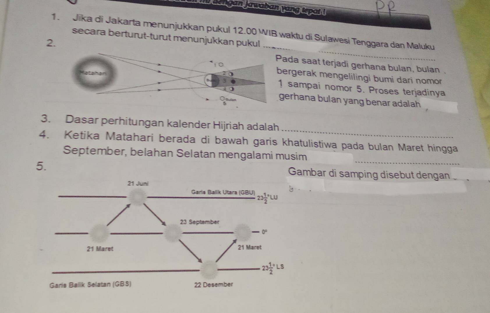 dengan jawaban yang tepat !
1. Jika di Jakarta menunjukkan pukul 12.00 WIB waktu di Sulawesi Tenggara dan Maluku
secara berturut-turut menunjukkan pukul
2._ada saat terjadi gerhana bulan, bulan .
rgerak mengelilingi bumi dari nomor
sampai nomor 5. Proses terjadinya
erhana bulan yang benar adalah
3. Dasar perhitungan kalender Hijriah adalah
4. Ketika Matahari berada di bawah garis khatulistiwa pada bulan Maret hingga
September, belahan Selatan mengalami musim
5.
Gambar di samping disebut dengan  .