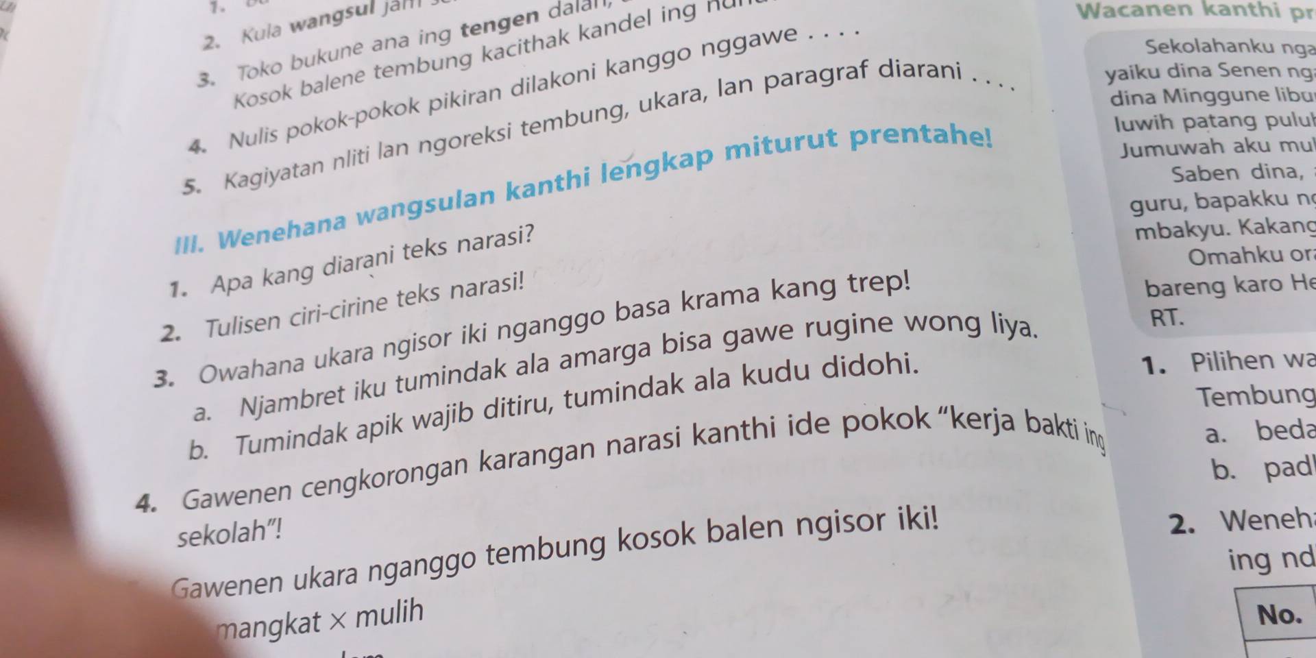 Kula wangsul jah 
3. Toko bukune ana ing tengen dalall 
Sekolahanku nga 
Kosok balene tembung kacithak kandel ing nu 
Wacanen kanthi pr 
4. Nulis pokok-pokok pikiran dilakoni kanggo nggawe . . . 
5. Kagiyatan nliti lan ngoreksi tembung, ukara, lan paragraf diarani . . . . 
yaiku dina Senen ng 
dina Minggune libu 
III. Wenehana wangsulan kanthi lengkap miturut prentahe! 
luwih patang pulu 
Jumuwah aku mu 
Saben dina, 
guru, bapakku n 
1. Apa kang diarani teks narasi? 
mbakyu. Kakang 
Omahku or 
2. Tulisen ciri-cirine teks narasi! 
3. Owahana ukara ngisor iki nganggo basa krama kang trep! 
bareng karo H 
1. Pilihen wa 
a. Njambret iku tumindak ala amarga bisa gawe rugine wong liya. 
RT. 
Tembung 
b. Tumindak apik wajib ditiru, tumindak ala kudu didohi. 
4. Gawenen cengkorongan karangan narasi kanthi ide pokok “kerja bakti in 
a. beda 
b. pad 
sekolah”! 
Gawenen ukara nganggo tembung kosok balen ngisor iki! 
2. Weneh 
ing nd 
mangkat × mulih 
No.