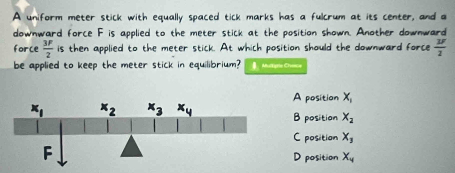 A uniform meter stick with equally spaced tick marks has a fulcrum at its center, and a
downward force F is applied to the meter stick at the position shown. Another downward
force  3F/2  is then applied to the meter stick. At which position should the downward force  3F/2 
be applied to keep the meter stick in equilibrium?  Multipén Chance
A position X_1
B position X_2
C position X_3
D position X_4