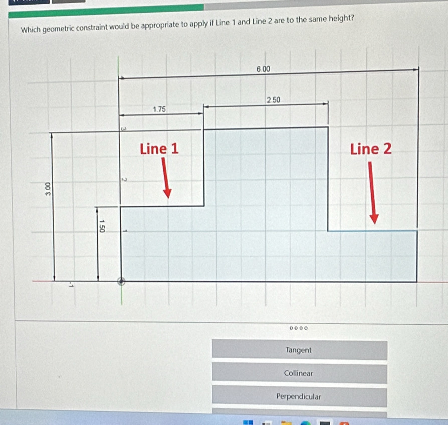 Which geometric constraint would be appropriate to apply if Line 1 and Line 2 are to the same height?
6 00
2.50
1.75
a 
Line 1 Line 2
8
vector 8
Tangent
Collinear
Perpendicular