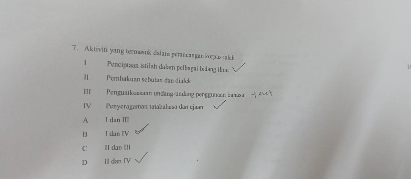 Aktiviti yang termasuk dalam perancangan korpus ialah
I Penciptaan istilah dalam pelbagai bidang ilmu
1
Pembakuan scbutan dan dialek
III Penguatkuasaan undang-undang penggunaan bahasa
IV Penyeragaman tatabahasa dan ejaan
A I dan III
B I dan IV
C II dan III
D II dan IV