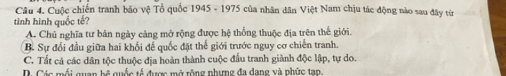 Cuộc chiến tranh bảo vệ Tổ quốc 1945 - 1975 của nhân dân Việt Nam chịu tác động nào sau đây từ
tình hình quốc tế?
A. Chủ nghĩa tư bản ngày cảng mở rộng được hệ thống thuộc địa trên thế giới.
B. Sự đối đầu giữa hai khối đế quốc đặt thế giới trước nguy cơ chiến tranh.
C. Tất cả các dân tộc thuộc địa hoàn thành cuộc đấu tranh giành độc lập, tự do.
D. Các mối quan hệ quốc tế được mở rộng nhưng đa dang và phức tạp,