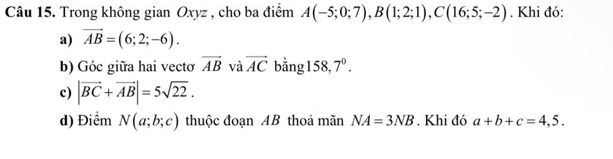 Trong không gian Oxyz , cho ba điểm A(-5;0;7), B(1;2;1), C(16;5;-2). Khi đó: 
a) vector AB=(6;2;-6). 
b) Góc giữa hai vectơ vector AB và vector AC bằng158, 7^0. 
c) |vector BC+vector AB|=5sqrt(22). 
d) Điểm N(a;b;c) thuộc đoạn AB thoả mãn NA=3NB. Khi đó a+b+c=4,5.