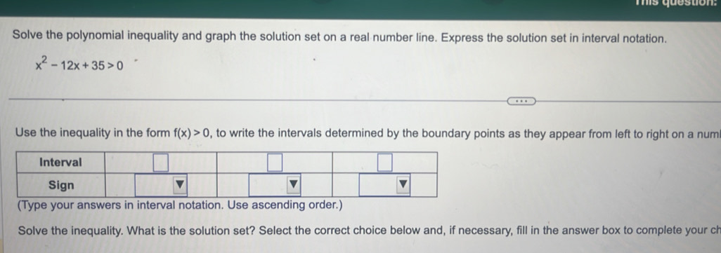 Tis question: 
Solve the polynomial inequality and graph the solution set on a real number line. Express the solution set in interval notation.
x^2-12x+35>0
Use the inequality in the form f(x)>0 , to write the intervals determined by the boundary points as they appear from left to right on a num 
(Type your answers in interval notation. Use ascending order.) 
Solve the inequality. What is the solution set? Select the correct choice below and, if necessary, fill in the answer box to complete your ch